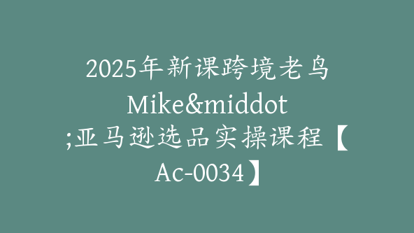 2025年新课跨境老鸟Mike·亚马逊选品实操课程【Ac-0034】