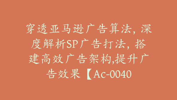 穿透亚马逊广告算法，深度解析SP广告打法，搭建高效广告架构,提升广告效果【Ac-0040】