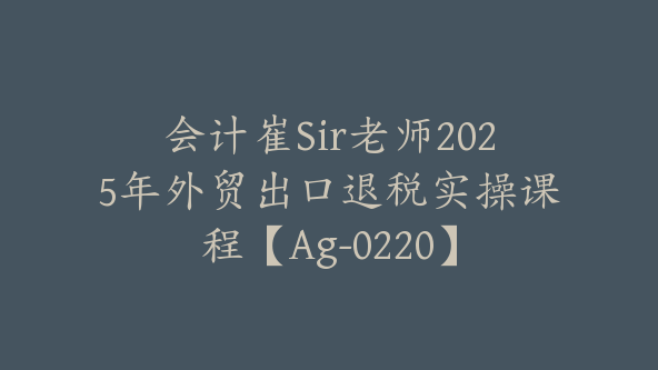 会计崔Sir老师2025年外贸出口退税实操课程【Ag-0220】