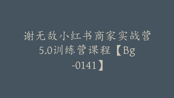 谢无敌小红书商家实战营5.0训练营课程【Bg-0141】