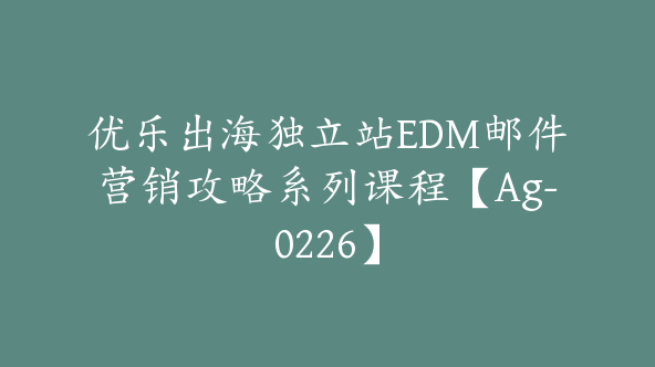 优乐出海独立站EDM邮件营销攻略系列课程【Ag-0226】
