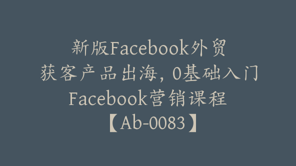 新版Facebook外贸获客产品出海，0基础入门Facebook营销课程【Ab-0083】