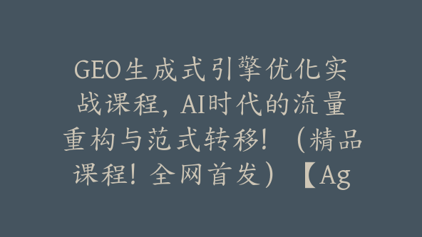 GEO生成式引擎优化实战课程，AI时代的流量重构与范式转移！（精品课程！全网首发）【Ag-0254】