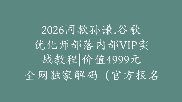 2026同款孙谦.谷歌优化师部落内部VIP实战教程|价值4999元全网独家解码（官方报名版本）【@034】